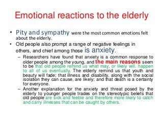 Emotional reactions to the elderly
• Pity and sympathy were the most common emotions felt
about the elderly.
• Old people also prompt a range of negative feelings in
others, and chief among those is anxiety.

– Researchers have found that anxiety is a common response to
older people among the young, and the main reasons seem
to be that old people remind us what may, or likely will, happen
to all of us eventually. The elderly remind us that youth and
beauty will fade; that illness and disability, along with the social
isolation they can cause, are likely; and that death is a certainty
for everyone.
– Another explanation for the anxiety and threat posed by the
elderly to younger people trades on the stereotypic beliefs that
old people are sick and feeble and therefore more likely to catch
and carry illnesses that can be caught by others.

 