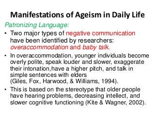 Manifestations of Ageism in Daily Life
Patronizing Language:
• Two major types of negative communication
have been identified by researchers:
overaccommodation and baby talk.
• In overaccommodation, younger individuals become
overly polite, speak louder and slower, exaggerate
their intonation,have a higher pitch, and talk in
simple sentences with elders
(Giles, Fox, Harwood, & Williams, 1994).
• This is based on the stereotype that older people
have hearing problems, decreasing intellect, and
slower cognitive functioning (Kite & Wagner, 2002).

 
