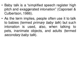 • Baby talk is a ―simplified speech register high
pitch and exaggerated intonation‖ (Caporael &
Culbertson, 1986).
• As the term implies, people often use it to talk
to babies (termed primary baby talk) but such
intonation is used, also, when talking to
pets, inanimate objects, and adults (termed
secondary baby talk).

 