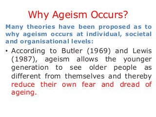 Why Ageism Occurs?
Many theories have been proposed as to
why ageism occurs at individual, societal
and organisational levels:

• According to Butler (1969) and Lewis
(1987), ageism allows the younger
generation to see older people as
different from themselves and thereby
reduce their own fear and dread of
ageing.

 