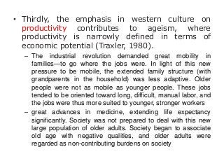 • Thirdly, the emphasis in western culture on
productivity contributes to ageism, where
productivity is narrowly defined in terms of
economic potential (Traxler, 1980).
– The industrial revolution demanded great mobility in
families—to go where the jobs were. In light of this new
pressure to be mobile, the extended family structure (with
grandparents in the household) was less adaptive. Older
people were not as mobile as younger people. These jobs
tended to be oriented toward long, difficult, manual labor, and
the jobs were thus more suited to younger, stronger workers
– great advances in medicine, extending life expectancy
significantly. Society was not prepared to deal with this new
large population of older adults. Society began to associate
old age with negative qualities, and older adults were
regarded as non-contributing burdens on society

 