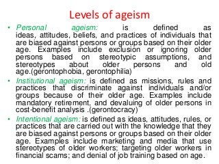 Levels of ageism
• Personal
ageism:
is
defined
as
ideas, attitudes, beliefs, and practices of individuals that
are biased against persons or groups based on their older
age. Examples include exclusion or ignoring older
persons based on stereotypic assumptions, and
stereotypes
about
older
persons
and
old
age.(gerontophobia, gerontophilia)
• Institutional ageism: is defined as missions, rules and
practices that discriminate against individuals and/or
groups because of their older age. Examples include
mandatory retirement, and devaluing of older persons in
cost-benefit analysis .(gerontocracy)
• Intentional ageism: is defined as ideas, attitudes, rules, or
practices that are carried out with the knowledge that they
are biased against persons or groups based on their older
age. Examples include marketing and media that use
stereotypes of older workers; targeting older workers in
financial scams; and denial of job training based on age.

 