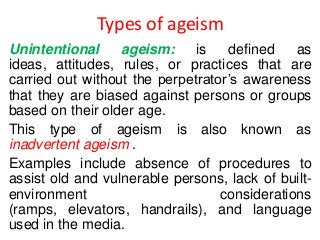 Types of ageism
Unintentional
ageism:
is
defined
as
ideas, attitudes, rules, or practices that are
carried out without the perpetrator’s awareness
that they are biased against persons or groups
based on their older age.
This type of ageism is also known as
inadvertent ageism .
Examples include absence of procedures to
assist old and vulnerable persons, lack of builtenvironment
considerations
(ramps, elevators, handrails), and language
used in the media.

 