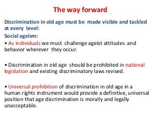 The way forward
Discrimination in old age must be made visible and tackled
at every level:
Social ageism:
• As individuals we must challenge ageist attitudes and
behavior wherever they occur.

• Discrimination in old age should be prohibited in national
legislation and existing discriminatory laws revised.
• Universal prohibition of discrimination in old age in a
human rights instrument would provide a definitive, universal
position that age discrimination is morally and legally
unacceptable.

 