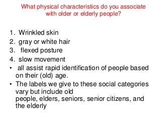 What physical characteristics do you associate
with older or elderly people?

1.
2.
3.
4.
•

Wrinkled skin
gray or white hair
flexed posture
slow movement
all assist rapid identification of people based
on their (old) age.
• The labels we give to these social categories
vary but include old
people, elders, seniors, senior citizens, and
the elderly

 