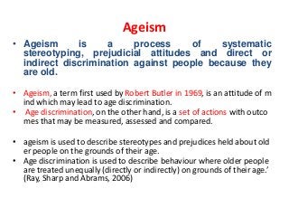Ageism
• Ageism
is
a
process
of
systematic
stereotyping, prejudicial attitudes and direct or
indirect discrimination against people because they
are old.
• Ageism, a term first used by Robert Butler in 1969, is an attitude of m
ind which may lead to age discrimination.
• Age discrimination, on the other hand, is a set of actions with outco
mes that may be measured, assessed and compared.
• ageism is used to describe stereotypes and prejudices held about old
er people on the grounds of their age.
• Age discrimination is used to describe behaviour where older people
are treated unequally (directly or indirectly) on grounds of their age.’
(Ray, Sharp and Abrams, 2006)

 