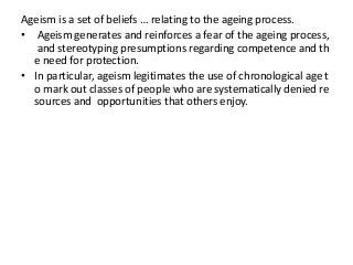 Ageism is a set of beliefs … relating to the ageing process.
• Ageism generates and reinforces a fear of the ageing process,
and stereotyping presumptions regarding competence and th
e need for protection.
• In particular, ageism legitimates the use of chronological age t
o mark out classes of people who are systematically denied re
sources and opportunities that others enjoy.

 