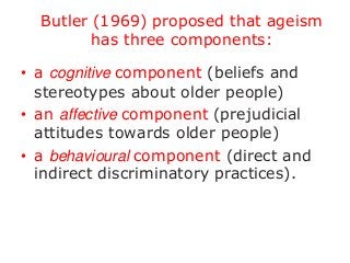 Butler (1969) proposed that ageism
has three components:
• a cognitive component (beliefs and
stereotypes about older people)
• an affective component (prejudicial
attitudes towards older people)
• a behavioural component (direct and
indirect discriminatory practices).

 