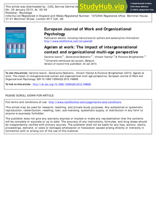 This article was downloaded by: [ UCL Service Central des Bibliothèques]
On: 29 January 2013, At: 00: 49
Publisher: Routledge
Informa Ltd Registered in England and Wales Registered Number: 1072954 Registered office: Mortimer House,
37-41 Mortimer Street, London W1T 3JH, UK
European Journal of Work and Organizational
Psychology
Publication details, including instructions for authors and subscription information:
http:/ / www.tandfonline.com/ loi/ pewo20
Ageism at work: The impact of intergenerational
contact and organizational multi-age perspective
Caroline Iweins
a
, Donatienne Desmette
a
, Vincent Yzerbyt
a
& Florence Stinglhamber
a
a
Université catholique de Louvain, Belgium
Version of record first published: 24 Jan 2013.
To cite this article: Caroline Iweins , Donatienne Desmette , Vincent Yzerbyt & Florence Stinglhamber (2013): Ageism at
work: The impact of intergenerational contact and organizational multi-age perspective, European Journal of Work and
Organizational Psychology, DOI:10.1080/ 1359432X.2012.748656
To link to this article: http:/ / dx.doi.org/ 10.1080/ 1359432X.2012.748656
PLEASE SCROLL DOWN FOR ARTICLE
Full terms and conditions of use: http: / / www.tandfonline.com/ page/ terms-and-conditions
This article may be used for research, teaching, and private study purposes. Any substantial or systematic
reproduction, redistribution, reselling, loan, sub-licensing, systematic supply, or distribution in any form to
anyone is expressly forbidden.
The publisher does not give any warranty express or implied or make any representation that the contents
will be complete or accurate or up to date. The accuracy of any instructions, formulae, and drug doses should
be independently verified with primary sources. The publisher shall not be liable for any loss, actions, claims,
proceedings, demand, or costs or damages whatsoever or howsoever caused arising directly or indirectly in
connection with or arising out of the use of this material.
 