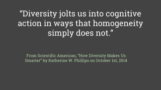 “Diversity jolts us into cognitive
action in ways that homogeneity
simply does not.”
From Scientific American, “How Diversity Makes Us
Smarter” by Katherine W. Phillips on October 1st, 2014
 