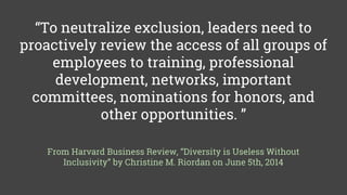 “To neutralize exclusion, leaders need to
proactively review the access of all groups of
employees to training, professional
development, networks, important
committees, nominations for honors, and
other opportunities. ”
From Harvard Business Review, “Diversity is Useless Without
Inclusivity” by Christine M. Riordan on June 5th, 2014
 