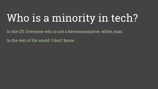 Who is a minority in tech?
In the US: Everyone who is not a heteronormative, white, man.
In the rest of the world: I don’t know.
 