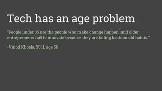 Tech has an age problem
“People under 35 are the people who make change happen, and older
entrepreneurs fail to innovate because they are falling back on old habits.”
-Vinod Khosla, 2011, age 56
 