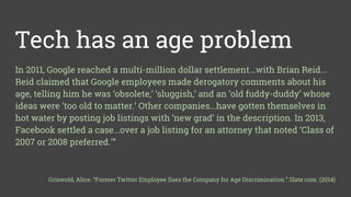 Tech has an age problem
In 2011, Google reached a multi-million dollar settlement...with Brian Reid...
Reid claimed that Google employees made derogatory comments about his
age, telling him he was ‘obsolete,’ ‘sluggish,’ and an ‘old fuddy-duddy’ whose
ideas were ‘too old to matter.’ Other companies...have gotten themselves in
hot water by posting job listings with ‘new grad‘ in the description. In 2013,
Facebook settled a case...over a job listing for an attorney that noted ‘Class of
2007 or 2008 preferred.'”
Griswold, Alice. “Former Twitter Employee Sues the Company for Age Discrimination.” Slate.com. (2014)
 