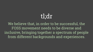 tl;dr
We believe that, in order to be successful, the
FOSS movement needs to be diverse and
inclusive, bringing together a spectrum of people
from different backgrounds and experiences.
 
