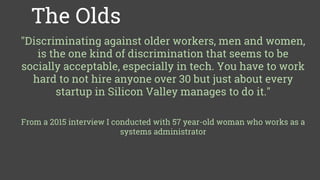Some solutions we like
The Olds
"Discriminating against older workers, men and women,
is the one kind of discrimination that seems to be
socially acceptable, especially in tech. You have to work
hard to not hire anyone over 30 but just about every
startup in Silicon Valley manages to do it."
From a 2015 interview I conducted with 57 year-old woman who works as a
systems administrator
 