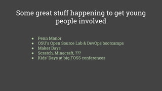 Some great stuff happening to get young
people involved
● Penn Manor
● OSU’s Open Source Lab & DevOps bootcamps
● Maker Days
● Scratch, Minecraft, ???
● Kids’ Days at big FOSS conferences
 