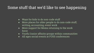 Some stuff that we’d like to see happening
● Ways for kids to do non-code stuff
● More places for older people to do non-code stuff;
writing, accounting, event work
● More support for Moms returning to the work
force
● Youth/Junior affinity groups within communities
● All ages social events at FOSS conferences
 