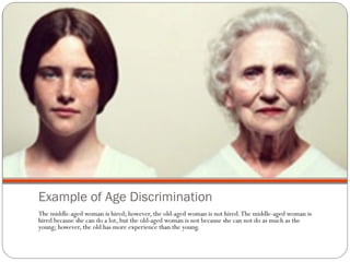 Example of Age Discrimination The middle-aged woman is hired; however, the old-aged woman is not hired. The middle-aged woman is hired because she can do a lot, but the old-aged woman is not because she can not do as much as the young; however, the old has more experience than the young. 