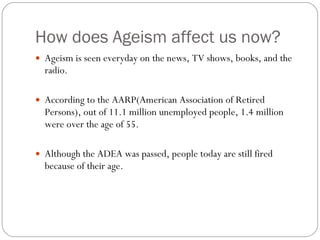 How does Ageism affect us now? Ageism is seen everyday on the news, TV shows, books, and the radio. According to the AARP(American Association of Retired Persons), out of 11.1 million unemployed people, 1.4 million were over the age of 55. Although the ADEA was passed, people today are still fired because of their age. 