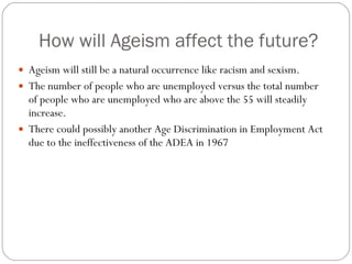 How will Ageism affect the future? Ageism will still be a natural occurrence like racism and sexism. The number of people who are unemployed versus the total number of people who are unemployed who are above the 55 will steadily increase. There could possibly another Age Discrimination in Employment Act due to the ineffectiveness of the ADEA in 1967 