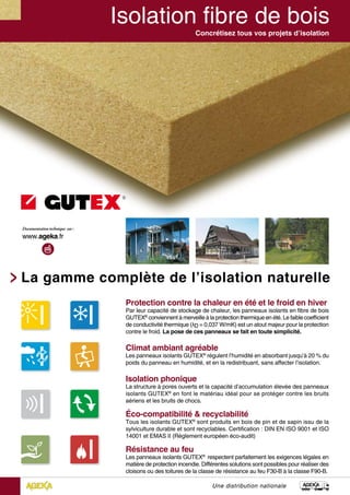 Concrétisez tous vos projets d’isolation
Protection contre la chaleur en été et le froid en hiver
Par leur capacité de stockage de chaleur, les panneaux isolants en fibre de bois
GUTEX®
conviennent à merveille à la protection thermique en été. Le faible coefficient
de conductivité thermique (λD = 0,037 W/mK) est un atout majeur pour la protection
contre le froid. La pose de ces panneaux se fait en toute simplicité.
Climat ambiant agréable
Les panneaux isolants GUTEX®
régulent l’humidité en absorbant jusqu’à 20 % du
poids du panneau en humidité, et en la redistribuant, sans affecter l’isolation.
Isolation phonique
La structure à pores ouverts et la capacité d’accumulation élevée des panneaux
isolants GUTEX®
en font le matériau idéal pour se protéger contre les bruits
aériens et les bruits de chocs.
Éco-compatibilité & recyclabilité
Tous les isolants GUTEX®
sont produits en bois de pin et de sapin issu de la
sylviculture durable et sont recyclables. Certification : DIN EN ISO 9001 et ISO
14001 et EMAS II (Règlement européen éco-audit)
Résistance au feu
Les panneaux isolants GUTEX®
respectent parfaitement les exigences légales en
matière de protection incendie. Différentes solutions sont possibles pour réaliser des
cloisons ou des toitures de la classe de résistance au feu F30-B à la classe F90-B.
La gamme complète de l’isolation naturelle
Une distribution nationale
 