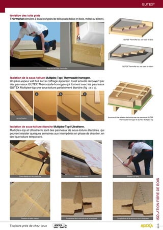 12
13
GUTEX®
Toujours près de chez vous
Isolation de la sous-toiture Multiplex-Top / Thermosafe-homogen.
Un pare-vapeur est fixé sur le coffrage apparent. Il est ensuite recouvert par
des panneaux GUTEX Thermosafe-homogen qui forment avec les panneaux
GUTEX Multiplex-top une sous-toiture parfaitement étanche (fig : a b c).
Isolation de sous-toiture étanche Multiplex-Top / Ultratherm.
Multiplex-top et Ultratherm sont des panneaux de sous-toiture étanches qui
peuvent résister quelques semaines aux intempéries en phase de chantier, en
tant que toiture temporaire.
Isolation des toits plats
Thermoflat convient à tous les types de toits plats (base en bois, métal ou béton).
Structure d’une isolation de toiture avec les panneaux GUTEX
Thermosafe-homogen et GUTEX Multiplex-top
vis de fixation
GUTEX Thermoflat sur une base en bois
GUTEX Thermoflat sur une base en béton
Pose directe sur les chevrons
Pose de GUTEX Thermoflat
Fixation du lattis (détail) Transversal de la rainure et de la languette Longitudinal de la rainure et de la languette
Fixation du lattisDétail du chéneau
ISOLATIONFIBREDEBOIS
 