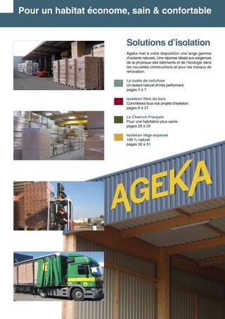 Solutions d’isolation
Ageka met à votre disposition une large gamme
d’isolants naturels. Une réponse idéale aux exigences
de la physique des bâtiments et de l’écologie dans
les nouvelles constructions et pour les travaux de
rénovation.
La ouate de cellulose
Un isolant naturel et très performant.
pages 4 à 7
Isolation fibre de bois
Concrétisez tous vos projets d’isolation.	
pages 8 à 27
Le Chanvre Français
Pour une habitation plus saine.	
pages 28 à 29
Isolation liège expansé
100 % naturel	
pages 30 à 31
Pour un habitat économe, sain & confortable
 