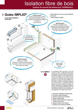 Système de raccords de fenêtres pour THERMOWALL
Gutex IMPLIO®
1 Panneau d’isolation d’embrasures
2 Panneau isolant biseauté
3 Profil de raccord aux fenêtres
4 Mastic d‘étanchéité
5 Bande d‘étanchéité pour l‘appui de 	
fenêtre et les coins
6 Support de banc de fenêtre
7 Caisson pour stores de fenêtre
Une distribution nationale
GUTEX Implio®
Panneau d’isolation pour
embrasures de fenêtres à base de
fibres de bois écologiques, déjà
pré-enduit d‘une sous-couche
de crépi : gain de temps !
GUTEX Implio®
Profil de raccord pour fenêtre
garantit l‘étanchéité à l‘air et à
l‘eau entre les raccords d‘isolation de
la fenêtre et
de ses retours.
La feuille de
protection à enlever
est biodégradable
GUTEX Implio®
Panneau en biseau
Panneau d‘isolation en fibres de bois
écologique, sans ciment et préformé
pour l‘appui de fenêtre
Facile à crépir
avec le treillis
intégré
La réalisation des raccords en ITE est
souvent un défi. La difficulté réside dans
la réalisation de l‘étanchéité du système
d‘isolation complet, et ceci également au
niveau des fenêtres et tous ses raccords.
La pose de l‘élément de fenêtre peut
passer par 4 corps de métiers différents : le
menuisier, le maçon, le plombier-zingueur
et le constructeur. L’ensemble pouvant
générer une source élevée de conflits. La
solution réside dans le système d’isolation
de pourtour de fenêtres GUTEX Implio®
, car
les différents éléments sont étudiés pour
vous apporter une solution clé en main.
LE KIT ENCADREMENT
FENÊTRES
 