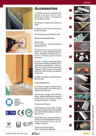GUTEX®
ISOLATIONFIBREDEBOIS
22
23
European Organisation For Technical Approvals
Accessoires
1 ) Profilés de socle universels avec
larmier et bordure vers le haut.
Aluminium anodisé. + Connecteurs
pour profilés de socle.
2) Éléments d’angle pour profilés de
socle.
3) Chevilles de fixation Gutex pour
profilés de socle.
4) Profil Gutex pour profilés de socle.
5) Bande d’étanchéité Gutex.
6) Vis à bois.
Pour huisserie : rondelle plastique
diamètre 60 mm.
7) Coquille thermique Gutex pour
fixation sur bases minérales. Diamètre
8 mm, profondeur de pénétration ≥
35 mm + ancienne couche d’enduit
éventuelle.
Coquille / doublure calorifuge Gutex.
Pour bases minérales, diamètre 8 mm,
profondeur de pénétration ≥ 35 mm +
ancienne couche d’enduit éventuelle.
Longueur : de 95 mm pour une isolation
de 40 mm à 295 mm pour une isolation
de 240 mm.
8) Treillis d’armature universel Gutex en
fibre de verre.
Treillis grillagé Gutex.
9) Cornière d’angle en treillis Gutex.
Cornières d’angle renforcées par un
treillis en fibre de verre.
10) Cornière d’angle, profil rentrant
Gutex. Élément préfabriqué à base de
treillis en fibre de verre pour angles
d’huisseries (par ex : fenêtres).
11) Gutex profil Supra.
12) Profilés pour enduit Gutex. Profilés
plastique professionnels auto-adhésifs
avec bande d’étanchéité et treillis en
fibre de verre.
13) Profilés pour joints de dilatation
Gutex pour joints de dilatation verticaux,
largeurs de joints de 5 à 25 mm.
Longueur : 250 cm.
Type E pour parois planes.
Type V pour parois décalées.
Toujours près de chez vous
 