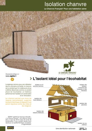 Une distribution nationale
L’isolant idéal pour l’écohabitat
Le Chanvre Français®
Pour une habitation saine
Longtemps reconnu pour son utilisation
dans le domaine du textile, le chanvre
est un produit que l’on redécouvre et qui
s’affiche désormais comme un produit
phare de l’ecohabitat, un matériau
performant de l’isolation en construction
et en rénovation.
Le chanvre permet aux murs de
respirer naturellement, supprime
tout pont thermique et dispose d’une
action répulsive contre les mites et
les rongeurs.
AGEKA®
exploite les ressources nationales :
« Le Chanvre Français®
» est cultivé en france
dans un rayon de 100 km autour de son lieu de
transformation. C’est un produit naturel et sain
réputé pour ses qualités thermiques, acoustiques,
et hygrométriques.
Isolation sur et
entre les chevrons
Isolation des
murs intérieurs
Isolation des
planchers
Isolation des
fenêtres.
Jointement des
huisseries, et des
interstices
Isolation du mur
extérieur
Isolation des
cloisons intérieures
 