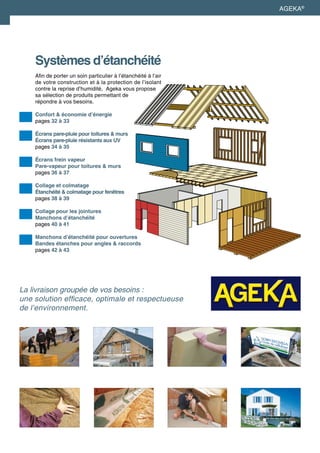 Systèmes d’étanchéité
Afin de porter un soin particulier à l’étanchéité à l’air
de votre construction et à la protection de l’isolant
contre la reprise d’humidité, Ageka vous propose
sa sélection de produits permettant de
répondre à vos besoins.
Confort & économie d’énergie	
pages 32 à 33
Écrans pare-pluie pour toitures & murs
Écrans pare-pluie résistants aux UV 	
pages 34 à 35
Écrans frein vapeur
Pare-vapeur pour toitures & murs
pages 36 à 37
Collage et colmatage
Étanchéité & colmatage pour fenêtres
pages 38 à 39
Collage pour les jointures
Manchons d’étanchéité
pages 40 à 41
Manchons d’étanchéité pour ouvertures
Bandes étanches pour angles & raccords
pages 42 à 43
AGEKA®
La livraison groupée de vos besoins :
une solution efficace, optimale et respectueuse
de l’environnement.
 