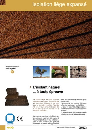 L’isolant naturel
... à toute épreuve
Une distribution nationale
Le chêne liège issu des régions
méditerranéennes a une durée de
vie d’environ 150 ans. Il est prêt
pour la première récolte à l’âge de
40 ans. Il aura ensuite besoin de
9 ans pour que son écorce soit à
nouveau utilisable.
La matière première est réduite en
granules puis expansée à la vapeur à
haute température en four autoclave.
Lors de cette opération, les granules
brunissent, se dilatent et s’agglomèrent
entre eux par l’effet de la résine qu’ils
contiennent.
L’aggloméré est ensuite découpé
selon les épaisseurs souhaitées.
Le pouvoir isolant du liège expansé
tient à l’air enfermé dans ses cellules
fermées.
Le liège expansé est utilisé depuis fort
longtemps comme isolant thermique.
 