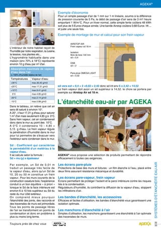 SYSTÈMESD’ÉTANCHÉITÉEAU-AIR
32
33
AGEKA®
vous propose une sélection de produits permettant de répondre
efficacement à toutes ces exigences.
Les écrans pare-pluie
Protections de base des murs et toitures : un film étanche à l’eau, placé entre
deux films assurant résistance mécanique et durabilité.
Les écrans pare-vapeur, frein vapeur
Écrans permettant de protéger l’isolant et la paroi intérieure contre les risques
liés à la condensation.
Régulateurs d’humidité, ils contrôlent la diffusion de la vapeur d’eau, stoppent
les infiltrations d’air.
Les bandes d’étanchéité, les accessoires
Efficaces et faciles d’utilisation, les bandes d’étanchéité vous garantissent une
isolation optimale.
Les manchons d’étanchéité à l’air
Simples d’utilisation, les manchons garantissent une étanchéité à l’air optimale
des traversées de murs.
Toujours près de chez vous
L'intérieur de notre habitat reçoit de
l'humidité par notre respiration, la cuisine,
la lessive, nos plantes etc...
L'hygrométrie habituelle dans une
maison (env 70% à 18°C) représente
environ 10 g d'eau par m3
d'air.
Dans le tableau, on relève que cet air
sera dit saturé à environ 10°.
A 20°, il faut 17,31 g d'eau pour saturer
1 m3
d'air mais seulement 4,85 g à  0°C.
Sans frein vapeur, cet air condenserait
donc dans le mur au point des  10°C.
A 0°C il condensera 10 - 4,85 =
5,15  g d'eau. Le frein vapeur régule
la pénétration d'humidité dans le mur
pour lui permettre de s'évacuer vers
l'extérieur sans condenser dans le mur.
Sd : Coefficient qui caractérise
la perméabilité d'un matériau à la
vapeur d'eau.
Il se calcule selon la formule :
Sd = mu (μ) x épaisseur
Par exemple, un Sd de 0,01 m
traduit un passage très facile de
la vapeur d'eau, alors qu'un Sd de
10, 20 ou 50 m constitue un frein
vapeur. Pour les murs courants de la
construction ossature bois, l'expérience
conduit à un bon équilibre « à priori »
lorsque le Sd de la face intérieure est
environ 6 à 10 fois supérieur au Sd du
reste du mur côté extérieur.
On comprend mieux pourquoi
l'étanchéité des joints, des raccords et
des traversées de murs est primordiale.
Tous les points de passage libres
de l'air se transforment en points de
condensation et donc en problème à
plus ou moins long terme.
AIRSTOP AIR
Frein vapeur sd 18 m
Isolation
fibre de bois 140 mm
sd = 0,4
OSB
sd = 2
Pare-pluie OMEGA LIGHT
sd = 0,02
sd vers ext = 0,4 + 2 +0,02 = 2,42 donc sd int env 6 x 2,42 = 14,52
Le frein vapeur doit avoir un sd supérieur à 14,52. le choix se portera par
exemple sur Airstop Air sd 18 m.
Absorption maximale de vapeur
d’eau dans l’air
(= 100% d’humidité relative de l’air)
Températures Vapeur d’eau
+30°C max.	30,40 g/m3
+20°C max.	17.31 g/m3
+10°C max.	9.41 g/m3
0°C max.	4.85 g/m3
-20°C max.	2.14 g/m3
-10°C max.	0.88 g/m3
Exemple d’économie
Pour un simple passage d’air de 1 mm sur 1 m linéaire, soumis à la différence
de pression courante de 5 Pa, le débit de passage d’air sera de 3 m3
/ heure
emportant 1 W/m°C. Pour un hiver normal, cette simple fente coûtera 48 kWh
soit plus de 5 Euros chaque année. Une bande Airstop coûtera 0,68 Euros  Ht ...
et juste une seule fois.
Exemple de montage de mur et calcul pour son frein vapeur
L’étanchéité eau-air par AGEKA
AGEKA®
 