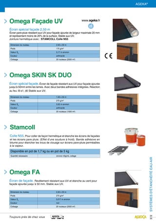 SYSTÈMESD’ÉTANCHEITÉEAU-AIR
34
35
Omega Façade UV
écran spécial façade 2,50 m
Écran pare-pluie résistant aux UV pour façade ajourée de largeur maximale 20 mm
et représentant moins de 20% de la surface. Stable aux UV.
Jointure hermétique avec : STAMCOLL Colle N55
Disponible en pot de 1,7 kg ou en pot de 5 kg
Quantité nécessaire environ 40g/mL collage
Dimension du rouleau 2,50 x 50 m
Poids 175 g/m2
Valeur Sd
0,17 m environ
Couleur anthracite
Colisage 20 rouleaux (2500 m²)
Dimension du rouleau 1,50 x 50 m
Poids 270 g/m2
Valeur Sd
0,02 m environ
Couleur anthracite
Colisage 20 rouleaux (1500 m²)
Dimension du rouleau 2,50 x 50 m
Poids 270 g/m2
Valeur Sd
0,017 m environ
Couleur noir
Colisage 20 rouleaux (2500 m²)
Stamcoll
Colle N55. Pour coller de façon hermétique et étanche les écrans de façades
et les écrans pare pluie. (Effet d’une soudure à froid). Bande adhésive en
bitume pour étancher les trous de clouage sur écrans pare-pluie perméables
à la vapeur.
SYSTÈMESD’ÉTANCHÉITÉEAU-AIR
Toujours près de chez vous
Omega SKIN SK DUO
écran spécial façade. Écran de façade résistant aux UV pour façade ajourée
jusqu‘à 50mm entre les lames. Avec deux bandes adhésives intégrées. Réaction
au feu: B-s1, d0 Stable aux UV.
Omega FA
Écran de façade. Revêtement résistant aux UV et étanche au vent pour
façade ajourée jusqu´à 50 mm. Stable aux UV.
AGEKA®
 