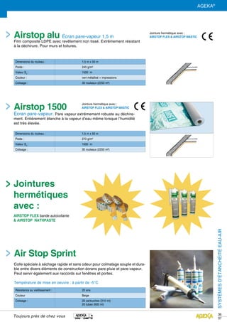 36
37
Dimensions du rouleau : 1,5 m x 50 m
Poids : 270 g/m²
Valeur Sd
: 1500 m
Colisage : 30 rouleaux (2250 m²)
Résistance au vieillissement : 20 ans
Couleur Beige
Colisage : 20 cartouches (310 ml)
20 tubes (600 ml)
Dimensions du rouleau : 1,5 m x 50 m
Poids : 245 g/m²
Valeur Sd
: 1500 m
Couleur : vert métallisé + impressions
Colisage : 30 rouleaux (2250 m²)
Airstop 1500
Écran pare-vapeur. Pare vapeur extrêmement robuste au déchire-
ment. Entièrement étanche à la vapeur d’eau même lorsque l’humidité
est très élevée.
Airstop alu Écran pare-vapeur 1,5 m
Film composite LDPE avec revêtement non tissé. Extrêmement résistant
à la déchirure. Pour murs et toitures.
Air Stop Sprint
Colle spéciale à séchage rapide et sans odeur pour colmatage souple et dura-
ble entre divers éléments de construction écrans pare-pluie et pare-vapeur.
Peut servir également aux raccords sur fenêtres et portes.
Température de mise en oeuvre : à partir de -5°C
Jointure hermétique avec :
AIRSTOP FLEX & AIRSTOP MASTIC
Jointure hermétique avec :
AIRSTOP FLEX & AIRSTOP MASTIC
Jointures
hermétiques
avec :
AIRSTOP FLEX bande autocollante
& AIRSTOP NATHPASTE SYSTÈMESD’ÉTANCHÉITÉEAU-AIR
Toujours près de chez vous
AGEKA®
 