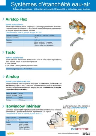 Une distribution nationale
Collage et colmatage - Utilisation universelle / Étanchéité et colmatage pour fenêtres
Tacto
Adhésif double face
bande adhésive d’étanchéité double face à base de colle acrylique pré-séchée,
sans solvant, chlore ou autre assouplissant
• Sans solvant
• Fort « tack » initial (premier contact collant)
Airstop Flex
Bande autocollante
Bande très adhésive et très souple pour un collage parfaitement étanche à
l’intérieur comme à l’extérieur. La face collante est très résis­tante au vieillissement
et adaptée à presque toutes les surfaces.
Température de mise en oeuvre : à partir de - 5°C
Dimensions largeur/longueur 20 mm x 50 m
Largeur du rouleau 50 / 60 / 75 / 100 / 150 / 200 mm
Longueur du rouleau 25 m
épaisseur 0,57 mm
Colisage 50 mm et 60 mm - 8 rouleaux
80 mm et 100 mm - 5 rouleaux
150 mm et 200 mm - 2 rouleaux
Colmatage rapide et pare-vapeur des joints de fenêtres en intérieur. La bande est
composée de 3 épaisseurs de mousse. Imperméable à la vapeur.
Température de mise en oeuvre : à partir de + 5°C
Largeur du rouleau 50/75/100/150 mm
Longueur du rouleau 25 m
Couleur aluminium / beige
Colisage 50 mm - 7 rouleau
75 mm - 5 rouleaux
100 mm - 3 rouleaux
150 mm - 2 rouleaux
Airstop
Bande pour fenêtres 60 mm
Bande adhésive blanche pliable découpée en liners très résistants à la
déchirure (15 et 20 mm) à décoller successivement pour un ajustement
hermétique très facile des raccords les plus délicats. Travail facilité en angles,
raccord sur fenêtre et Vélux.
Largeur du rouleau 60 mm
Longueur du rouleau 25 m
épaisseur 0,2 mm
Colisage 10 rouleaux
Isowindow intérieur A coller sur les murs et les montants en
bois avec : AIRSTOP NATHPASTE
 
