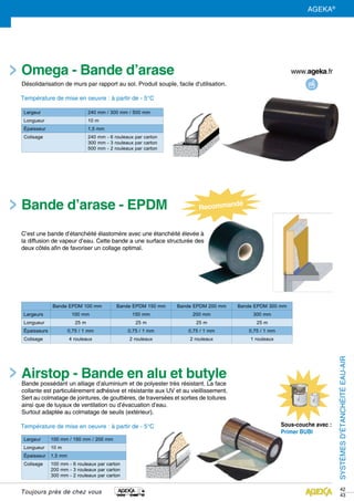 42
43
Omega - Bande d’arase
Airstop - Bande en alu et butyle
Sous-couche avec :
Primer BUBI
Largeur 240 mm / 300 mm / 500 mm
Longueur 10 m
épaisseur 1,5 mm
Colisage 240 mm - 6 rouleaux par carton
300 mm - 3 rouleaux par carton
500 mm - 2 rouleaux par carton
Bande EPDM 100 mm Bande EPDM 150 mm Bande EPDM 200 mm Bande EPDM 300 mm
Largeurs 100 mm 150 mm 200 mm 300 mm
Longueur 25 m 25 m 25 m 25 m
épaisseurs 0,75 / 1 mm 0,75 / 1 mm 0,75 / 1 mm 0,75 / 1 mm
Colisage 4 rouleaux 2 rouleaux 2 rouleaux 1 rouleaux
Désolidarisation de murs par rapport au sol. Produit souple, facile d'utilisation.
Température de mise en oeuvre : à partir de - 5°C
Largeur 100 mm / 150 mm / 200 mm
Longueur 10 m
épaisseur 1,5 mm
Colisage 100 mm - 6 rouleaux par carton
200 mm - 3 rouleaux par carton
300 mm - 2 rouleaux par carton
Bande possédant un alliage d’aluminium et de polyester très résistant. La face
collante est particulièrement adhésive et résistante aux UV et au vieillissement.
Sert au colmatage de jointures, de gouttières, de traversées et sorties de toitures
ainsi que de tuyaux de ventilation ou d’évacuation d’eau.
Surtout adaptée au colmatage de seuils (extérieur).
Température de mise en oeuvre : à partir de - 5°C
SYSTÈMESD’ÉTANCHÉITÉEAU-AIR
Toujours près de chez vous
AGEKA®
C’est une bande d’étanchéité élastomère avec une étanchéité élevée à
la diffusion de vapeur d’eau. Cette bande a une surface structurée des
deux côtés afin de favoriser un collage optimal.
Bande d’arase - EPDM
 