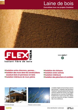  Isolation entre chevrons, pannes...
 Isolation des murs dans les constructions
ossature bois et panneaux en bois
 Isolation intérieure de murs pleins
L’isolation légère et économique avec la
fibre de bois. L’utilisation des panneaux
Flextherm®
est particulièrement dans les
cloisons intérieures minces, les voliges
de parement ou couches d’installation.
Évidemment il peut aussi être utiliser
entre les chevrons et dans l’isolation
des murs extérieurs.
Concrétisez tous vos projets d’isolation
Une distribution nationale
 Isolation de cloisons
 Isolation entre solives
 Isolation intérieure
 Isolation des planchers et combles
 