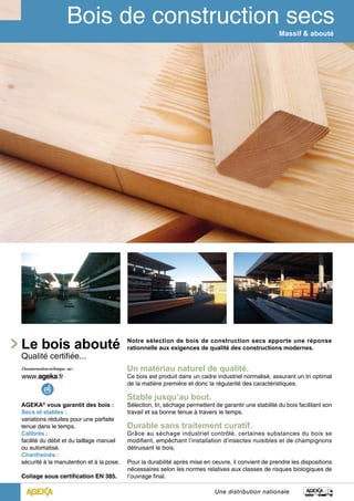 Le bois abouté 
Qualité certifiée... 
AGEKA® vous garantit des bois : 
Secs et stables : 
variations réduites pour une parfaite 
tenue dans le temps. 
Calibrés : 
facilité du débit et du taillage manuel 
ou automatisé. 
Chanfreinés : 
sécurité à la manutention et à la pose. 
Collage sous certification EN 385. 
Massif & abouté 
Notre sélection de bois de construction secs apporte une réponse 
rationnelle aux exigences de qualité des constructions modernes. 
Un matériau naturel de qualité. 
Ce bois est produit dans un cadre industriel normalisé, assurant un tri optimal 
de la matière première et donc la régularité des caractéristiques. 
Stable jusqu’au bout. 
Sélection, tri, séchage permettent de garantir une stabilité du bois facilitant son 
travail et sa bonne tenue à travers le temps. 
Durable sans traitement curatif. 
Grâce au séchage industriel contrôlé, certaines substances du bois se 
modifient, empêchant l’installation d’insectes nuisibles et de champignons 
détruisant le bois. 
Pour la durabilité après mise en oeuvre, il convient de prendre les dispositions 
nécessaires selon les normes relatives aux classes de risques biologiques de 
l’ouvrage final. 
Une distribution nationale 
 