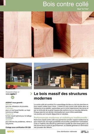AGEKA® vous garantit : 
Sécurité : 
pour les utilisations structurelles. 
Calibrage : 
pour un vrai travail facilité, au traçé 
comme au taillage. 
Régularité : 
le bois massif optimal pour le taillage 
numérique. 
Stabilité : 
pour éliminer les problèmes, même à 
long terme. 
Collage sous certification EN 338 
Duo® & Trio® 
Le bois massif des structures 
modernes 
Le contre collé est constitué d’un assemblage de deux ou de trois planches en 
bois massif collées face à face. L’intérêt du bois contre collé réside dans sa 
résistance et sa stabilité, augmentées par le contre balancement des lames et 
par la continuité de la partie massive des sections tout au long des éléments. 
Chaque planche est séchée individuellement avant d’être assemblée. 
Les poutres sont ensuite dégauchies et rabotées. 
Performances modernes et esthétique traditionnelle : 
Notre bois massif contre collé vous permet de concilier l’aspect traditionnel du 
bois massif avec de larges possibilités structurelles parfaitement maîtrisables. 
C’est un matériau très attractif qui pérennise la qualité de votre travail grâce à sa 
très bonne tenue contre le gauchissement, sa stabilité générale et l’élimination 
très poussée des défauts. 
Une distribution nationale 
 