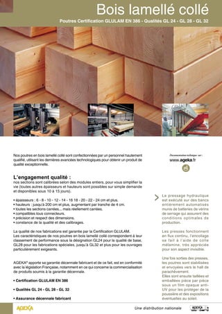 Poutres Certification GLULAM EN 386 - Qualités GL 24 - GL 28 - GL 32 
Le pressage hydraulique 
est exécuté sur des bancs 
entièrement automatisés 
munis de batteries de vérins 
de serrage qui assurent des 
conditions optimales de 
production. 
Les presses fonctionnent 
en flux continu, l’encollage 
se fait à l’aide de colle 
mélamine, très appréciée 
pour son aspect invisible. 
Une fois sorties des presses, 
les poutres sont stabilisées 
et envoyées vers le hall de 
parachèvement. 
Elles sont ensuite taillées et 
emballées pièce par pièce 
sous un film opaque anti- 
UV pour les protéger de la 
poussière et des expositions 
éventuelles au soleil. 
Nos poutres en bois lamellé collé sont confectionnées par un personnel hautement 
qualifié, utilisant les dernières avancées technologiques pour obtenir un produit de 
qualité exceptionnelle. 
L’engagement qualité : 
nos sections sont calibrées selon des modules entiers, pour vous simplifier la 
vie (toutes autres épaisseurs et hauteurs sont possibles sur simple demande 
et disponibles sous 10 à 15 jours). 
• épaisseurs : 6 - 8 - 10 - 12 - 14 - 16 18 - 20 - 22 - 24 cm et plus. 
• hauteurs : jusqu’à 200 cm et plus, augmentant par tranche de 4 cm. 
• toutes les sections carrées... mais réellement carrées. 
• compatibles tous connecteurs. 
• précision et respect des dimensions. 
• constance de la qualité et des calibrages. 
La qualité de nos fabrications est garantie par la Certification GLULAM. 
Les caractéristiques de nos poutres en bois lamellé collé correspondent à leur 
classement de performance sous la désignation GL24 pour la qualité de base, 
GL28 pour les fabrications spéciales, jusqu’à GL32 et plus pour les ouvrages 
particulièrement exigeants. 
AGEKA® apporte sa garantie décennale fabricant et de ce fait, est en conformité 
avec la législation Française, notamment en ce qui concerne la commercialisation 
de produits soumis à la garantie décennale. 
• Certification GLULAM EN 386 
• Qualités GL 24 - GL 28 - GL 32 
• Assurance décennale fabricant 
Une distribution nationale 
 