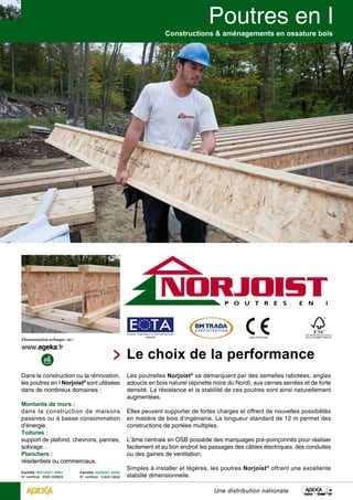 Constructions & aménagements en ossature bois 
Le choix de la performance 
Les poutrelles Norjoist® se démarquent par des semelles rabotées, angles 
adoucis en bois naturel (épinette noire du Nord), aux cernes serrées et de forte 
densité. La résistance et la stabilité de ces poutres sont ainsi naturellement 
augmentées. 
Elles peuvent supporter de fortes charges et offrent de nouvelles possibilités 
en matière de bois d’ingénierie. La longueur standard de 12 m permet des 
constructions de portées multiples. 
L’âme centrale en OSB possède des marquages pré-poinçonnés pour réaliser 
facilement et au bon endroit les passages des câbles électriques, des conduites 
ou des gaines de ventilation. 
Simples à installer et légères, les poutres Norjoist® offrent une excellente 
stabilité dimensionnelle. 
Dans la construction ou la rénovation, 
les poutres en I Norjoist® sont utilisées 
dans de nombreux domaines : 
Montants de murs : 
dans la construction de maisons 
passives ou à basse consommation 
d’énergie. 
Toitures : 
support de plafond, chevrons, pannes, 
solivage… 
Planchers : 
résidentiels ou commerciaux. 
Une distribution nationale 
Certifié ISO14001-2004 
N° certificat : EMS 509825 
Certifié ISO9001-2000 
N° certificat : CA0613856 
Memb 
European Organisation For Technical Approvals 
09/0035 1224-CPD-0166 
FSC Mixed Sources Cert no. 
SW-COC-003885 © 1996 FSC 
 