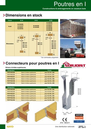 Constructions & aménagements en ossature bois 
200 mm 
220 mm 
241 mm 
302 mm 
356 mm 
406 mm 
* Sur commande uniquement 
Une distribution nationale 
Dimensions en stock 
Classe NI 40 NI 60 NI 80 
Profil 
NJ-64/200 
NJ-64/220* 
NJ-64/241 
NJ-64/302 
Dimensions 
38 
64 
OSB 
9.5 200 mm 
220 mm 
241 mm 
302 mm 
Etriers à brides supérieures. 
1224-CPD-0166 
ATE - 08/0371 
NJ-64/356 
NJ-64/406 
NJ-89/200 
NJ-89/220* 
NJ-89/241 
NJ-89/302 
NJ-89/356 
NJ-89/406 
38 
OSB 
9.5 
356 mm 
406 mm 
64 
38 
OSB 
9.5 
89 
Désignation Poutre 
ITWTFI65/200 Sabot à brides supérieures pour NJ 64 x 200 
ITWTFI65/220 Sabot à brides supérieures pour NJ 64 x 220 
ITWTFI65/241 Sabot à brides supérieures pour NJ 64 x 241 
ITWTFI65/302 Sabot à brides supérieures pour NJ 64 x 302 
ITWTFI65/356 Sabot à brides supérieures pour NJ 64 x 356 
ITWTFI65/406 Sabot à brides supérieures pour NJ 64 x 406 
Désignation Poutre 
ITWTFI92/200 Sabot à brides supérieures pour NJ 89 x 200 
ITWTFI92/220 Sabot à brides supérieures pour NJ 89 x 220 
ITWTFI92/241 Sabot à brides supérieures pour NJ 89 x 241 
ITWTFI92/302 Sabot à brides supérieures pour NJ 89 x 302 
ITWTFI92/356 Sabot à brides supérieures pour NJ 89 x 356 
ITWTFI92/406 Sabot à brides supérieures pour NJ 89 x 406 
50 mm 
200 mm 
220 mm 
241 mm 
302 mm 
356 mm 
406 mm 
65 mm 
92 mm 
Connecteurs pour poutres en I 
 