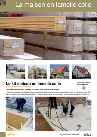 Le kit maison en lamellé collé 
Murs / Planchers / Toitures 
Pour des constructions rapides associant prix, confort et écologie. 
Une structure solide, durable et de haute qualité réalisée sans nuisances, favorisant le confort d’été et phonique. Ceci 
dans le respect des objectifs écologiques et économiques, tout en contribuant fortement au stockage du carbone. 
Une distribution nationale 
 