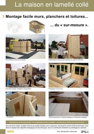 Montage facile murs, planchers et toitures... 
... du « sur-mesure ». 
Positionnement des premiers éléments en angle de référence. 
Une distribution nationale 
Les modules arrivent sur le chantier. 
Pose des modules et fixation à l’avancement. Progression mur par mur... 
... et cloisons. Pose de planchers en modules d’épaisseur et dimensions adaptées. 
Un gros oeuvre de très haute qualité - Un ouvrage facile à usiner ou modifier - Une planéité qui facilite tout le second oeuvre. 
Une structure solide, durable et de haute qualité réalisée sans nuisances, favorisant le confort d’été et phonique. Ceci 
dans le respect des objectifs écologiques et économiques, tout en contribuant fortement au stockage du carbone. 
 