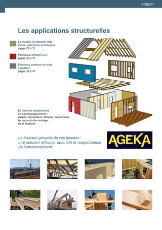 AGEKA® 
Les applications structurelles 
La maison en lamellé collé 
(murs, planchers et toitures) 
pages 26 à 31 
Panneaux massifs CLT 
pages 32 à 37 
Éléments porteurs en bois 
Lignatur® 
pages 38 à 47 
Et tous les accessoires 
en accompagnement : 
sabots, connecteurs, ferrures, boulonnerie, 
les raccords de montage, 
vis et fixations. 
La livraison groupée de vos besoins : 
une solution efficace, optimale et respectueuse 
de l’environnement. 
 