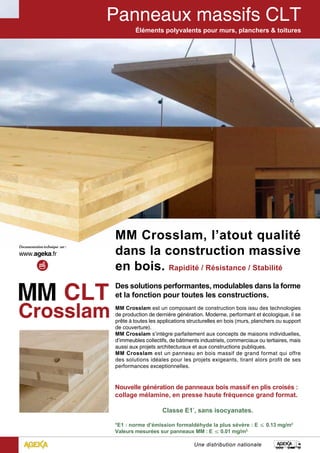 Éléments polyvalents pour murs, planchers & toitures 
MM Crosslam, l’’atout qualité 
dans la construction massive 
en bois. Rapidité / Résistance / Stabilité 
Des solutions performantes, modulables dans la forme 
et la fonction pour toutes les constructions. 
MM Crosslam est un composant de construction bois issu des technologies 
de production de dernière génération. Moderne, performant et écologique, il se 
prête à toutes les applications structurelles en bois (murs, planchers ou support 
de couverture). 
MM Crosslam s’intègre parfaitement aux concepts de maisons individuelles, 
d’immeubles collectifs, de bâtiments industriels, commerciaux ou tertiaires, mais 
aussi aux projets architecturaux et aux constructions publiques. 
MM Crosslam est un panneau en bois massif de grand format qui offre 
des solutions idéales pour les projets exigeants, tirant alors profit de ses 
performances exceptionnelles. 
Nouvelle génération de panneaux bois massif en plis croisés : 
collage mélamine, en presse haute fréquence grand format. 
Classe E1*, sans isocyanates. 
*E1 : norme d’émission formaldéhyde la plus sévère : E ≤ 0.13 mg/m3 
Valeurs mesurées sur panneaux MM : E ≤ 0.01 mg/m3. 
Une distribution nationale 
 