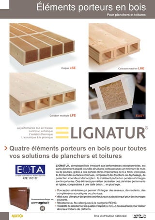Pour planchers et toitures 
Quatre éléments porteurs en bois pour toutes 
vos solutions de planchers et toitures 
LIGNATUR, composant bois innovant aux performances exceptionnelles, est 
particulièrement adapté pour des structures porteuses avec un minimum de murs 
ou de poutres, grâce à des portées libres importantes de 6 à 10 m, voire plus. 
Ils forment des surfaces continues, remplissent des fonctions de déphasage, de 
protection incendie et d’absorption. Ils s’utilisent partout où portées et charges 
sont importantes. Ces éléments permettent de réaliser des planchers performants 
et rigides, comparables à une dalle béton… en plus léger. 
• Conception alvéolaire qui permet d’intégrer des réseaux, des isolants, des 
compléments acoustiques ou phonique. 
••• IIddééaall aauussssii bbiieenn ppoouurr ddeess pprroojjeettss aarrcchhiitteeccttuurraauuxx aauuddaacciieeuuxx qquuee ppoouurr ddeess oouuvvrraaggeess 
courants. 
• Résistance au feu allant jusqu’à la catégorie REI 90. 
••• PPoossssiibbiilliittéé ddee sséélleeccttiioonnnneerr lleess qquuaalliittééss dd’’aassppeecctt ((AA,, NN,, GG,, JJ)) ddeess ssoouuss ffaacceess ppoouurr rrééaalliisseerr 
diverses finitions de plafonds. 
Une distribution nationale 
La performance tout en finesse 
La finition esthétique 
L’isolation thermique 
L’acoustique & le phonique 
European Organisation For Technical Approvals 
ATE 11/0137 
 