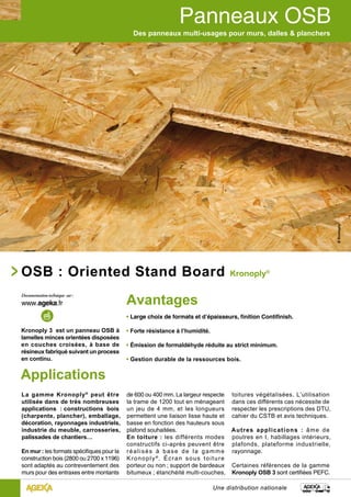 Des panneaux multi-usages pour murs, dalles & planchers 
OSB : Oriented Stand Board Kronoply® 
Une distribution nationale 
Applications 
La gamme Kronoply® peut être 
utilisée dans de très nombreuses 
applications : constructions bois 
(charpente, plancher), emballage, 
décoration, rayonnages industriels, 
industrie du meuble, carrosseries, 
palissades de chantiers… 
En mur : les formats spécifiques pour la 
construction bois (2800 ou 2700 x 1196) 
sont adaptés au contreventement des 
murs pour des entraxes entre montants 
de 600 ou 400 mm. La largeur respecte 
la trame de 1200 tout en ménageant 
un jeu de 4 mm, et les longueurs 
permettent une liaison lisse haute et 
basse en fonction des hauteurs sous 
plafond souhaitées. 
En toiture : les différents modes 
constructifs ci-après peuvent être 
réal i sés à base de la gamme 
Kronoply®. É c r a n s o u s t o i t u r e 
porteur ou non ; support de bardeaux 
bitumeux ; étanchéité multi-couches, 
Kronoply 3 est un panneau OSB à 
lamelles minces orientées disposées 
en couches croisées, à base de 
résineux fabriqué suivant un process 
en continu. 
Avantages 
• Large choix de formats et d’épaisseurs, finition Contifinish. 
• Forte résistance à l’humidité. 
• Émission de formaldéhyde réduite au strict minimum. 
• Gestion durable de la ressources bois. 
toitures végétalisées. L’utilisation 
dans ces différents cas nécessite de 
respecter les prescriptions des DTU, 
cahier du CSTB et avis techniques. 
Autres applications : âme de 
poutres en I, habillages intérieurs, 
plafonds, plateforme industrielle, 
rayonnage. 
Certaines références de la gamme 
Kronoply OSB 3 sont certifiées PEFC. 
 